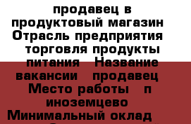 продавец в продуктовый магазин › Отрасль предприятия ­ торговля продукты питания › Название вакансии ­ продавец › Место работы ­ п. иноземцево › Минимальный оклад ­ 1 000 - Ставропольский край, Железноводск г. Работа » Вакансии   